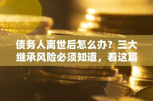 武汉债务人离世后怎么办？三大继承风险必须知道，看这篇就够了