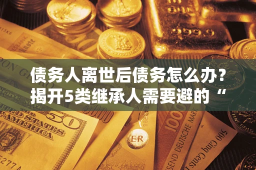 武汉债务人离世后债务怎么办？揭开5类继承人需要避的“坑”