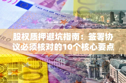 武汉股权质押避坑指南:签署协议必须核对的10个核心要点 武汉股权质押避坑指南:签署协议必须核对的10个核心要点